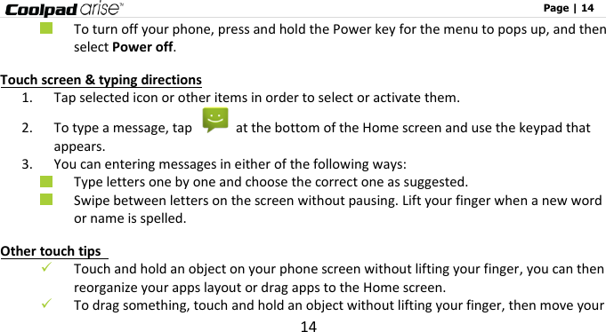                                                                                                              Page | 14 14  To turn off your phone, press and hold the Power key for the menu to pops up, and then select Power off. Touch screen &amp; typing directions 1. Tap selected icon or other items in order to select or activate them.     2. To type a message, tap    at the bottom of the Home screen and use the keypad that appears. 3. You can entering messages in either of the following ways:  Type letters one by one and choose the correct one as suggested.  Swipe between letters on the screen without pausing. Lift your finger when a new word or name is spelled.   Other touch tips    Touch and hold an object on your phone screen without lifting your finger, you can then reorganize your apps layout or drag apps to the Home screen.  To drag something, touch and hold an object without lifting your finger, then move your 