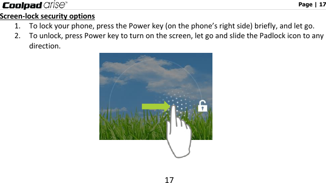                                                                                                              Page | 17 17 Screen-lock security options 1. To lock your phone, press the Power key (on the phone’s right side) briefly, and let go.     2. To unlock, press Power key to turn on the screen, let go and slide the Padlock icon to any direction.                
