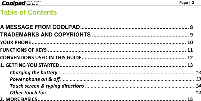                                                                                                              Page | 2   Table of Contents  A MESSAGE FROM COOLPAD .......................................................................... 8 TRADEMARKS AND COPYRIGHTS .................................................................. 9 YOUR PHONE ......................................................................................................... 10 FUNCTIONS OF KEYS .............................................................................................. 11 CONVENTIONS USED IN THIS GUIDE ....................................................................... 12 1. GETTING YOU STARTED ...................................................................................... 13 Charging the battery ................................................................................................. 13 Power phone on &amp; off ................................................................................................ 13 Touch screen &amp; typing directions .............................................................................. 14 Other touch tips ......................................................................................................... 14 2. MORE BASICS ..................................................................................................... 15 