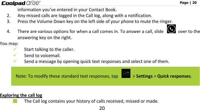                                                                                                              Page | 20 20 information you’ve entered in your Contact Book. 2. Any missed calls are logged in the Call log, along with a notification. 3. Press the Volume Down key on the left side of your phone to mute the ringer. 4. There are various options for when a call comes in. To answer a call, slide    over to the answering key on the right.   You may:    Start talking to the caller.  Send to voicemail.  Send a message by opening quick text responses and select one of them.    Exploring the call log  The Call log contains your history of calls received, missed or made.     Note: To modify these standard text responses, tap   &gt; Settings &gt; Quick responses. 