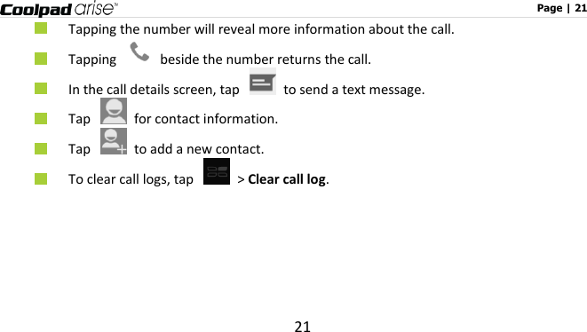                                                                                                              Page | 21 21  Tapping the number will reveal more information about the call.      Tapping    beside the number returns the call.  In the call details screen, tap    to send a text message.  Tap    for contact information.    Tap    to add a new contact.  To clear call logs, tap   &gt; Clear call log.   
