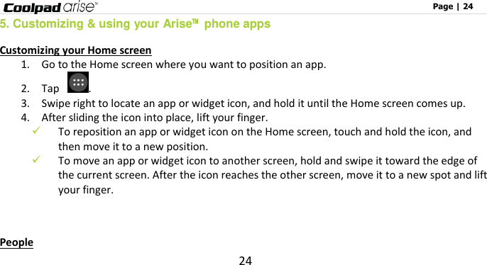                                                                                                              Page | 24 24 5. Customizing &amp; using your Arise™  phone apps Customizing your Home screen 1.    Go to the Home screen where you want to position an app. 2.    Tap  .   3.    Swipe right to locate an app or widget icon, and hold it until the Home screen comes up. 4.    After sliding the icon into place, lift your finger.  To reposition an app or widget icon on the Home screen, touch and hold the icon, and then move it to a new position.  To move an app or widget icon to another screen, hold and swipe it toward the edge of the current screen. After the icon reaches the other screen, move it to a new spot and lift your finger.  People 