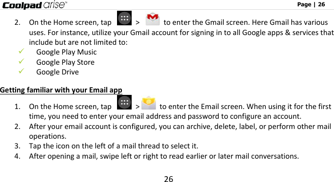                                                                                                              Page | 26 26 2. On the Home screen, tap    &gt;    to enter the Gmail screen. Here Gmail has various uses. For instance, utilize your Gmail account for signing in to all Google apps &amp; services that include but are not limited to:  Google Play Music  Google Play Store  Google Drive Getting familiar with your Email app 1. On the Home screen, tap    &gt;   to enter the Email screen. When using it for the first time, you need to enter your email address and password to configure an account.   2. After your email account is configured, you can archive, delete, label, or perform other mail operations.   3. Tap the icon on the left of a mail thread to select it.   4. After opening a mail, swipe left or right to read earlier or later mail conversations. 