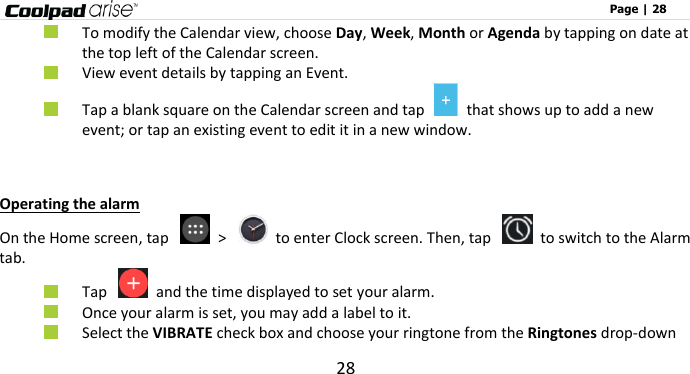                                                                                                              Page | 28 28  To modify the Calendar view, choose Day, Week, Month or Agenda by tapping on date at the top left of the Calendar screen.  View event details by tapping an Event.  Tap a blank square on the Calendar screen and tap    that shows up to add a new event; or tap an existing event to edit it in a new window.    Operating the alarm On the Home screen, tap    &gt;    to enter Clock screen. Then, tap    to switch to the Alarm tab.  Tap    and the time displayed to set your alarm.  Once your alarm is set, you may add a label to it.  Select the VIBRATE check box and choose your ringtone from the Ringtones drop-down 