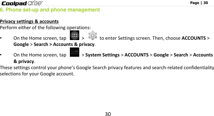                                                                                                              Page | 30 30 6. Phone set-up and phone management Privacy settings &amp; accounts Perform either of the following operations: • On the Home screen, tap    &gt;    to enter Settings screen. Then, choose ACCOUNTS &gt; Google &gt; Search &gt; Accounts &amp; privacy. • On the Home screen, tap    &gt; System Settings &gt; ACCOUNTS &gt; Google &gt; Search &gt; Accounts &amp; privacy. These settings control your phone’s Google Search privacy features and search-related confidentiality selections for your Google account.      
