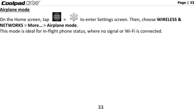                                                                                                              Page | 33 33 Airplane mode On the Home screen, tap    &gt;    to enter Settings screen. Then, choose WIRELESS &amp; NETWORKS &gt; More… &gt; Airplane mode. This mode is ideal for in-flight phone status, where no signal or Wi-Fi is connected.   