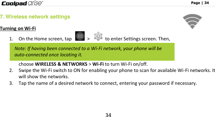                                                                                                              Page | 34 34 7. Wireless network settings Turning on Wi-Fi 1. On the Home screen, tap    &gt;    to enter Settings screen. Then, choose WIRELESS &amp; NETWORKS &gt; Wi-Fi to turn Wi-Fi on/off.   2. Swipe the Wi-Fi switch to ON for enabling your phone to scan for available Wi-Fi networks. It will show the networks.   3. Tap the name of a desired network to connect, entering your password if necessary.   Note: If having been connected to a Wi-Fi network, your phone will be auto-connected once locating it. 