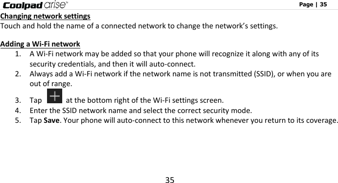                                                                                                              Page | 35 35 Changing network settings Touch and hold the name of a connected network to change the network’s settings. Adding a Wi-Fi network 1. A Wi-Fi network may be added so that your phone will recognize it along with any of its security credentials, and then it will auto-connect.   2. Always add a Wi-Fi network if the network name is not transmitted (SSID), or when you are out of range. 3. Tap    at the bottom right of the Wi-Fi settings screen. 4. Enter the SSID network name and select the correct security mode. 5. Tap Save. Your phone will auto-connect to this network whenever you return to its coverage.     