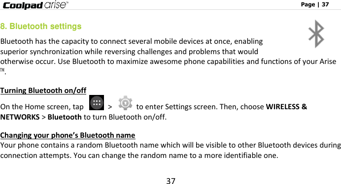                                                                                                              Page | 37 37 8. Bluetooth settings Bluetooth has the capacity to connect several mobile devices at once, enabling superior synchronization while reversing challenges and problems that would otherwise occur. Use Bluetooth to maximize awesome phone capabilities and functions of your Arise™.   Turning Bluetooth on/off On the Home screen, tap    &gt;    to enter Settings screen. Then, choose WIRELESS &amp; NETWORKS &gt; Bluetooth to turn Bluetooth on/off. Changing your phone’s Bluetooth name Your phone contains a random Bluetooth name which will be visible to other Bluetooth devices during connection attempts. You can change the random name to a more identifiable one.   
