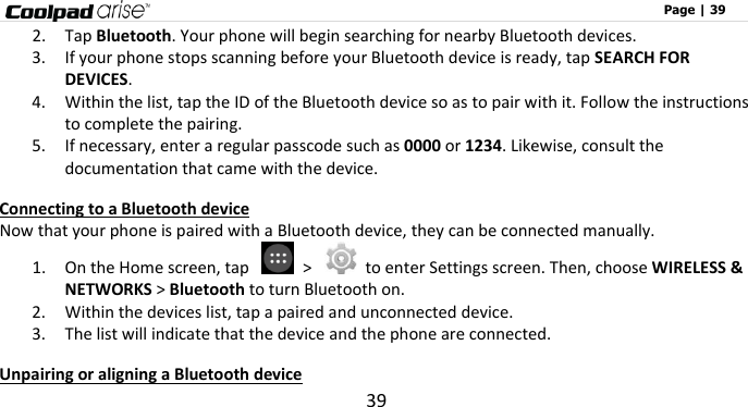                                                                                                              Page | 39 39 2. Tap Bluetooth. Your phone will begin searching for nearby Bluetooth devices. 3. If your phone stops scanning before your Bluetooth device is ready, tap SEARCH FOR DEVICES. 4. Within the list, tap the ID of the Bluetooth device so as to pair with it. Follow the instructions to complete the pairing.   5. If necessary, enter a regular passcode such as 0000 or 1234. Likewise, consult the documentation that came with the device. Connecting to a Bluetooth device Now that your phone is paired with a Bluetooth device, they can be connected manually. 1. On the Home screen, tap    &gt;    to enter Settings screen. Then, choose WIRELESS &amp; NETWORKS &gt; Bluetooth to turn Bluetooth on. 2. Within the devices list, tap a paired and unconnected device. 3. The list will indicate that the device and the phone are connected.     Unpairing or aligning a Bluetooth device 