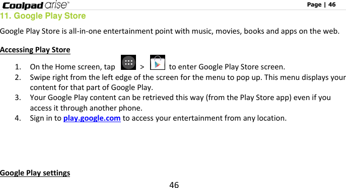                                                                                                              Page | 46 46 11. Google Play Store Google Play Store is all-in-one entertainment point with music, movies, books and apps on the web.   Accessing Play Store 1. On the Home screen, tap    &gt;    to enter Google Play Store screen.   2. Swipe right from the left edge of the screen for the menu to pop up. This menu displays your content for that part of Google Play.   3. Your Google Play content can be retrieved this way (from the Play Store app) even if you access it through another phone.   4. Sign in to play.google.com to access your entertainment from any location.     Google Play settings 