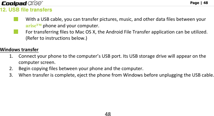                                                                                                              Page | 48 48 12. USB file transfers  With a USB cable, you can transfer pictures, music, and other data files between your arise™ phone and your computer.  For transferring files to Mac OS X, the Android File Transfer application can be utilized.   (Refer to instructions below.) Windows transfer 1. Connect your phone to the computer’s USB port. Its USB storage drive will appear on the computer screen. 2. Begin copying files between your phone and the computer. 3. When transfer is complete, eject the phone from Windows before unplugging the USB cable.   