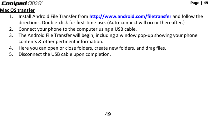                                                                                                              Page | 49 49 Mac OS transfer 1. Install Android File Transfer from http://www.android.com/filetransfer and follow the directions. Double-click for first-time use. (Auto-connect will occur thereafter.) 2. Connect your phone to the computer using a USB cable.   3. The Android File Transfer will begin, including a window pop-up showing your phone contents &amp; other pertinent information. 4. Here you can open or close folders, create new folders, and drag files. 5. Disconnect the USB cable upon completion.     