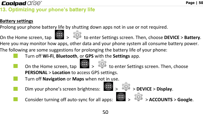                                                                                                              Page | 50 50 13. Optimizing your phone’s battery life Battery settings Prolong your phone battery life by shutting down apps not in use or not required. On the Home screen, tap    &gt;    to enter Settings screen. Then, choose DEVICE &gt; Battery. Here you may monitor how apps, other data and your phone system all consume battery power. The following are some suggestions for prolonging the battery life of your phone:  Turn off Wi-Fi, Bluetooth, or GPS with the Settings app.    On the Home screen, tap    &gt;    to enter Settings screen. Then, choose PERSONAL &gt; Location to access GPS settings.  Turn off Navigation or Maps when not in use.    Dim your phone’s screen brightness:    &gt;   &gt; DEVICE &gt; Display.  Consider turning off auto-sync for all apps:   &gt;   &gt; ACCOUNTS &gt; Google.   