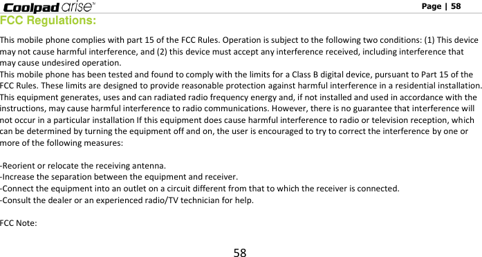                                                                                                              Page | 58 58 FCC Regulations: This mobile phone complies with part 15 of the FCC Rules. Operation is subject to the following two conditions: (1) This device may not cause harmful interference, and (2) this device must accept any interference received, including interference that may cause undesired operation. This mobile phone has been tested and found to comply with the limits for a Class B digital device, pursuant to Part 15 of the FCC Rules. These limits are designed to provide reasonable protection against harmful interference in a residential installation. This equipment generates, uses and can radiated radio frequency energy and, if not installed and used in accordance with the instructions, may cause harmful interference to radio communications. However, there is no guarantee that interference will not occur in a particular installation If this equipment does cause harmful interference to radio or television reception, which can be determined by turning the equipment off and on, the user is encouraged to try to correct the interference by one or more of the following measures:  -Reorient or relocate the receiving antenna. -Increase the separation between the equipment and receiver. -Connect the equipment into an outlet on a circuit different from that to which the receiver is connected. -Consult the dealer or an experienced radio/TV technician for help.  FCC Note: 