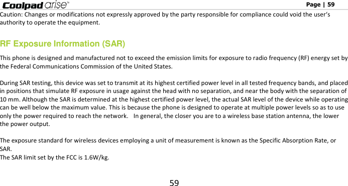                                                                                                              Page | 59 59 Caution: Changes or modifications not expressly approved by the party responsible for compliance could void the user‘s authority to operate the equipment. RF Exposure Information (SAR) This phone is designed and manufactured not to exceed the emission limits for exposure to radio frequency (RF) energy set by the Federal Communications Commission of the United States.    During SAR testing, this device was set to transmit at its highest certified power level in all tested frequency bands, and placed in positions that simulate RF exposure in usage against the head with no separation, and near the body with the separation of 10 mm. Although the SAR is determined at the highest certified power level, the actual SAR level of the device while operating can be well below the maximum value. This is because the phone is designed to operate at multiple power levels so as to use only the power required to reach the network.   In general, the closer you are to a wireless base station antenna, the lower the power output.  The exposure standard for wireless devices employing a unit of measurement is known as the Specific Absorption Rate, or SAR.  The SAR limit set by the FCC is 1.6W/kg.   
