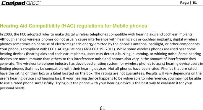                                                                                                              Page | 61 61   Hearing Aid Compatibility (HAC) regulations for Mobile phones In 2003, the FCC adopted rules to make digital wireless telephones compatible with hearing aids and cochlear implants. Although analog wireless phones do not usually cause interference with hearing aids or cochlear implants, digital wireless phones sometimes do because of electromagnetic energy emitted by the phone&apos;s antenna, backlight, or other components. Your phone is compliant with FCC HAC regulations (ANSI C63.19- 2011). While some wireless phones are used near some hearing devices (hearing aids and cochlear implants), users may detect a buzzing, humming, or whining noise. Some hearing devices are more immune than others to this interference noise and phones also vary in the amount of interference they generate. The wireless telephone industry has developed a rating system for wireless phones to assist hearing device users in finding phones that may be compatible with their hearing devices. Not all phones have been rated. Phones that are rated have the rating on their box or a label located on the box. The ratings are not guarantees. Results will vary depending on the user&apos;s hearing device and hearing loss. If your hearing device happens to be vulnerable to interference, you may not be able to use a rated phone successfully. Trying out the phone with your hearing device is the best way to evaluate it for your personal needs.  