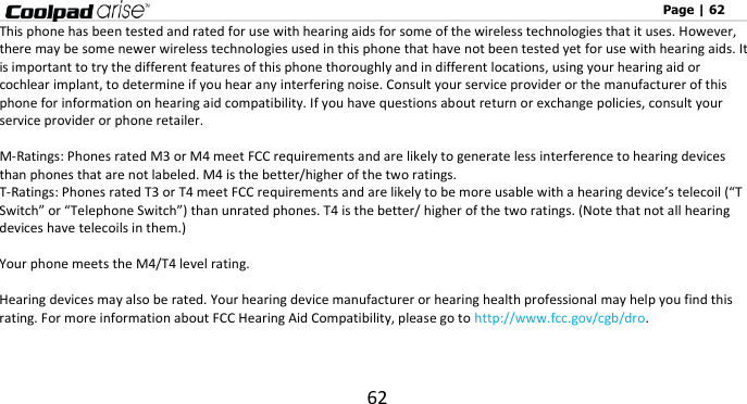                                                                                                              Page | 62 62 This phone has been tested and rated for use with hearing aids for some of the wireless technologies that it uses. However, there may be some newer wireless technologies used in this phone that have not been tested yet for use with hearing aids. It is important to try the different features of this phone thoroughly and in different locations, using your hearing aid or cochlear implant, to determine if you hear any interfering noise. Consult your service provider or the manufacturer of this phone for information on hearing aid compatibility. If you have questions about return or exchange policies, consult your service provider or phone retailer.  M-Ratings: Phones rated M3 or M4 meet FCC requirements and are likely to generate less interference to hearing devices than phones that are not labeled. M4 is the better/higher of the two ratings.   T-Ratings: Phones rated T3 or T4 meet FCC requirements and are likely to be more usable with a hearing device’s telecoil (“T Switch” or “Telephone Switch”) than unrated phones. T4 is the better/ higher of the two ratings. (Note that not all hearing devices have telecoils in them.)      Your phone meets the M4/T4 level rating.  Hearing devices may also be rated. Your hearing device manufacturer or hearing health professional may help you find this rating. For more information about FCC Hearing Aid Compatibility, please go to http://www.fcc.gov/cgb/dro.   