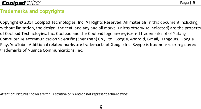                                                                                                              Page | 9 9 Trademarks and copyrights Copyright ©  2014 Coolpad Technologies, Inc. All Rights Reserved. All materials in this document including, without limitation, the design, the text, and any and all marks (unless otherwise indicated) are the property of Coolpad Technologies, Inc. Coolpad and the Coolpad logo are registered trademarks of of Yulong Computer Telecommunication Scientific (Shenzhen) Co., Ltd. Google, Android, Gmail, Hangouts, Google Play, YouTube. Additional related marks are trademarks of Google Inc. Swype is trademarks or registered trademarks of Nuance Communications, Inc.         Attention: Pictures shown are for illustration only and do not represent actual devices.   