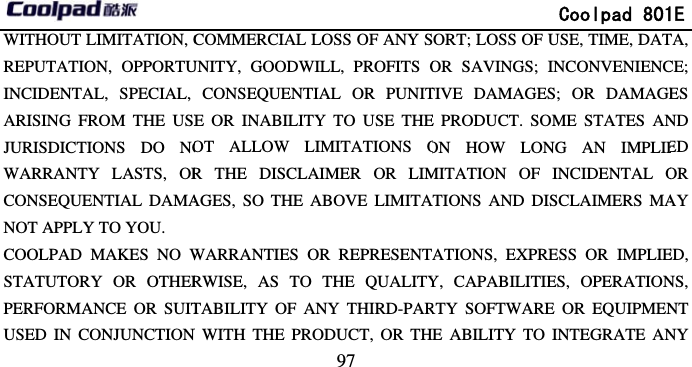       WITHOUT LIMITATION, CREPUTATION, OPPORTUINCIDENTAL, SPECIAL, ARISING FROM THE USEJURISDICTIONS DO NOWARRANTY LASTS, ORCONSEQUENTIAL DAMANOT APPLY TO YOU. COOLPAD MAKES NO WSTATUTORY OR OTHERPERFORMANCE OR SUITUSED IN CONJUNCTION                             97 COMMERCIAL LOSS OF ANY SUNITY, GOODWILL, PROFITS OCONSEQUENTIAL OR PUNITE OR INABILITY TO USE THEOT ALLOW LIMITATIONS OR THE DISCLAIMER OR LIMAGES, SO THE ABOVE LIMITAWARRANTIES OR REPRESENTRWISE, AS TO THE QUALITYTABILITY OF ANY THIRD-PARN WITH THE PRODUCT, OR TH              Coolpad 801SORT; LOSS OF USE, TIME, DATOR SAVINGS; INCONVENIENCTIVE DAMAGES; OR DAMAGEE PRODUCT. SOME STATES ANON HOW LONG AN IMPLIEMITATION OF INCIDENTAL OATIONS AND DISCLAIMERS MAATIONS, EXPRESS OR IMPLIEY, CAPABILITIES, OPERATIONRTY SOFTWARE OR EQUIPMENE ABILITY TO INTEGRATE AN1E TA, CE; ES ND ED OR AY ED, NS, NT NY 