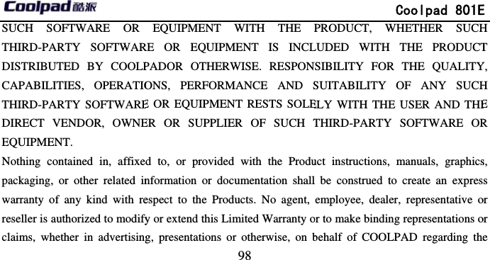         SUCH SOFTWARE OR THIRD-PARTY SOFTWARDISTRIBUTED BY COOLPCAPABILITIES, OPERATIOTHIRD-PARTY SOFTWAREDIRECT VENDOR, OWNEEQUIPMENT. Nothing contained in, affixepackaging, or other related inwarranty of any kind with rereseller is authorized to modifyclaims, whether in advertising                            98 EQUIPMENT WITH THE RE OR EQUIPMENT IS INCLPADOR OTHERWISE. RESPONONS, PERFORMANCE AND SE OR EQUIPMENT RESTS SOLEER OR SUPPLIER OF SUCH Td to, or provided with the Produnformation or documentation shallespect to the Products. No agent, fy or extend this Limited Warranty og, presentations or otherwise, on b             Coolpad 801EPRODUCT, WHETHER SUCHLUDED WITH THE PRODUCTNSIBILITY FOR THE QUALITYSUITABILITY OF ANY SUCHELY WITH THE USER AND THETHIRD-PARTY SOFTWARE ORuct instructions, manuals, graphicsl be construed to create an expresemployee, dealer, representative oor to make binding representations obehalf of COOLPAD regarding theE H T Y, H E R s, s or or e 