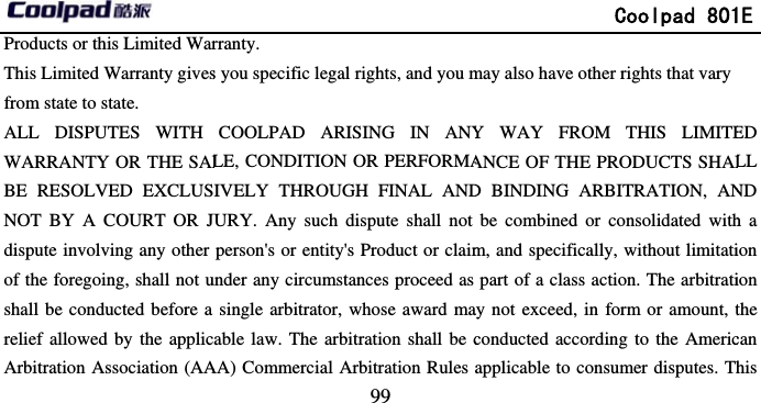       Products or this Limited WarThis Limited Warranty givesfrom state to state. ALL DISPUTES WITH WARRANTY OR THE SALBE RESOLVED EXCLUSNOT BY A COURT OR Jdispute involving any other of the foregoing, shall not ushall be conducted before a relief allowed by the applicArbitration Association (AA                             99 rranty. s you specific legal rights, and you mCOOLPAD ARISING IN ANYLE, CONDITION OR PERFORMAIVELY THROUGH FINAL ANDJURY. Any such dispute shall not person&apos;s or entity&apos;s Product or claimunder any circumstances proceed as single arbitrator, whose award maable law. The arbitration shall be cAA) Commercial Arbitration Rules               Coolpad 801may also have other rights that vary Y WAY FROM THIS LIMITEANCE OF THE PRODUCTS SHALD BINDING ARBITRATION, ANbe combined or consolidated withm, and specifically, without limitatipart of a class action. The arbitratiay not exceed, in form or amount, tconducted according to the Americapplicable to consumer disputes. Th1E ED LL ND h a ion ion the can his 