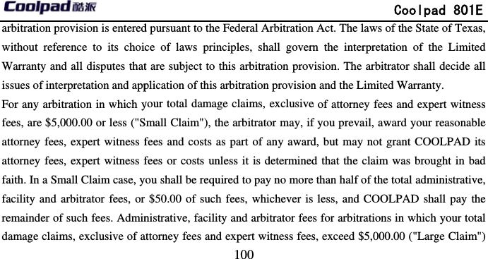         arbitration provision is enteredwithout reference to its choicWarranty and all disputes thatissues of interpretation and appFor any arbitration in which yfees, are $5,000.00 or less (&quot;Sattorney fees, expert witness fattorney fees, expert witness ffaith. In a Small Claim case, yfacility and arbitrator fees, or remainder of such fees. Admindamage claims, exclusive of a                            100 d pursuant to the Federal Arbitrationce of laws principles, shall governt are subject to this arbitration provplication of this arbitration provisionyour total damage claims, exclusiveSmall Claim&quot;), the arbitrator may, iffees and costs as part of any awardfees or costs unless it is determinedyou shall be required to pay no more$50.00 of such fees, whichever isnistrative, facility and arbitrator feeattorney fees and expert witness fees             Coolpad 801En Act. The laws of the State of Texasn the interpretation of the Limitedvision. The arbitrator shall decide aln and the Limited Warranty. e of attorney fees and expert witnesf you prevail, award your reasonabled, but may not grant COOLPAD itd that the claim was brought in bad than half of the total administrative less, and COOLPAD shall pay thes for arbitrations in which your totas, exceed $5,000.00 (&quot;Large Claim&quot;E s, d ll s e ts d e, e al &quot;) 