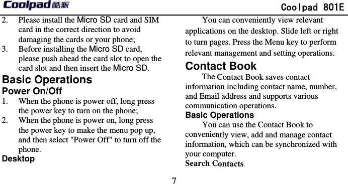       2. Please install the Micro card in the correct direcdamaging the cards or y3. Before installing the Miplease push ahead the cacard slot and then insertBasic OperationsPower On/Off 1. When the phone is powthe power key to turn on2. When the phone is powthe power key to make tand then select &quot;Power Ophone.  Desktop                              7 SD card and SIM ction to avoid your phone;   cro SD card, ard slot to open the t the Micro SD.   er off, long press n the phone;   er on, long press the menu pop up, Off&quot; to turn off the You applicatioto turn parelevant mContacThe informatioand EmailcommunicBasic OpYou convenieninformatioyour compSearch C              Coolpad 801can conveniently view relevant ons on the desktop. Slide left or rightges. Press the Menu key to perform management and setting operations. ct Book Contact Book saves contact on including contact name, number, l address and supports various cation operations.   perations can use the Contact Book to ntly view, add and manage contact on, which can be synchronized with puter.  Contacts 1E t   