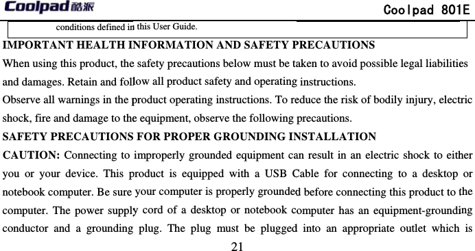       conditions defined inIMPORTANT HEALTH INWhen using this product, theand damages. Retain and follObserve all warnings in the pshock, fire and damage to theSAFETY PRECAUTIONSCAUTION: Connecting to you or your device. This pnotebook computer. Be sure computer. The power supplyconductor and a grounding                              21 n this User Guide.   NFORMATION AND SAFETY Pe safety precautions below must be talow all product safety and operatingproduct operating instructions. To ree equipment, observe the following  FOR PROPER GROUNDING INimproperly grounded equipment caproduct is equipped with a USB Cyour computer is properly groundedy cord of a desktop or notebook c plug. The plug must be plugged              Coolpad 801PRECAUTIONS aken to avoid possible legal liabilitieg instructions. educe the risk of bodily injury, electprecautions.  NSTALLATION an result in an electric shock to eithCable for connecting to a desktop d before connecting this product to tomputer has an equipment-groundid into an appropriate outlet which 1E es tric her or the ing is 