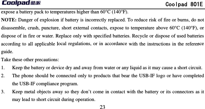       expose a battery pack to tempNOTE: Danger of explosiondisassemble, crush, puncturedispose of in fire or water. Raccording to all applicable lguide. Take these other precautions1. Keep the battery or dev2. The phone should be cthe USB-IF compliance3. Keep metal objects awmay lead to short circui                             23 peratures higher than 60°C (140°F).n if battery is incorrectly replaced. Te, short external contacts, expose toReplace only with specified batterieslocal regulations, or in accordance : vice dry and away from water or anyconnected only to products that beae program.   way so they don’t come in contact wit during operation.               Coolpad 801 To reduce risk of fire or burns, do no temperature above 60°C (140°F), s. Recycle or dispose of used batterwith the instructions in the refereny liquid as it may cause a short circuar the USB-IF logo or have completwith the battery or its connectors as1E not or ries nce it. ted s it 