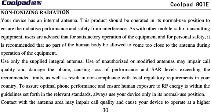        NON-IONIZING RADIATIOYour device has an internal aensure the radiative performanequipment, users are advised this recommended that no part ooperation of the equipment. Use only the supplied integraquality and damage the phorecommended limits, as well acountry. To assure optimal phoguidelines set forth in the relevContact with the antenna area                            30 ON antenna. This product should be opnce and safety from interference. As hat for satisfactory operation of the of the human body be allowed to coal antenna. Use of unauthorized or one, causing loss of performancas result in non-compliance with loone performance and ensure human vant standards, always use your devia may impair call quality and cause             Coolpad 801Eperated in its normal-use position towith other mobile radio transmittingequipment and for personal safety, iome too close to the antenna duringmodified antennas may impair cale and SAR levels exceeding theocal regulatory requirements in youexposure to RF energy is within theice only in its normal-use position. e your device to operate at a higheE o g it g ll e ur e er 