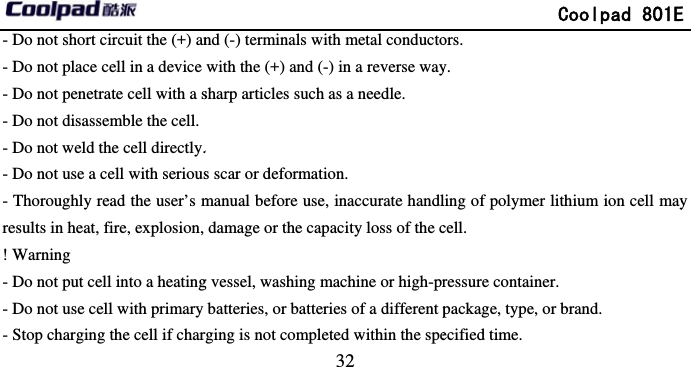         - Do not short circuit the (+) an- Do not place cell in a device - Do not penetrate cell with a s- Do not disassemble the cell.- Do not weld the cell directly.- Do not use a cell with serious- Thoroughly read the user’s mresults in heat, fire, explosion, ! Warning - Do not put cell into a heating- Do not use cell with primary - Stop charging the cell if char                            32 nd (-) terminals with metal conductowith the (+) and (-) in a reverse waysharp articles such as a needle. . s scar or deformation. manual before use, inaccurate handldamage or the capacity loss of the cg vessel, washing machine or high-prbatteries, or batteries of a different prging is not completed within the spe             Coolpad 801Eors. y. ling of polymer lithium ion cell maycell. ressure container. package, type, or brand. ecified time. E y 