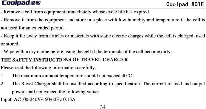         - Remove a cell from equipme- Remove it from the equipmenot used for an extended perio- Keep it far away from articleor stored. - Wipe with a dry clothe beforeTHE SAFETY INSTRUCTIOPlease read the following infor1. The maximum ambient te2. The Ravel Charger shallpower shall not exceed thInput: AC100-240V~ 50/60Hz                            34 ent immediately whose cycle life hasent and store in a place with low hud. es or materials with static electric che using the cell if the terminals of thONS OF TRAVEL CHARGERrmation carefully. emperature should not exceed 40°Cl be installed according to specificahe following value:              z 0.15A                                    Coolpad 801Es expired. umidity and temperature if the cell iharges while the cell is charged, usedhe cell become dirty. .  tion. The current of load and outpu                                          E s d ut 