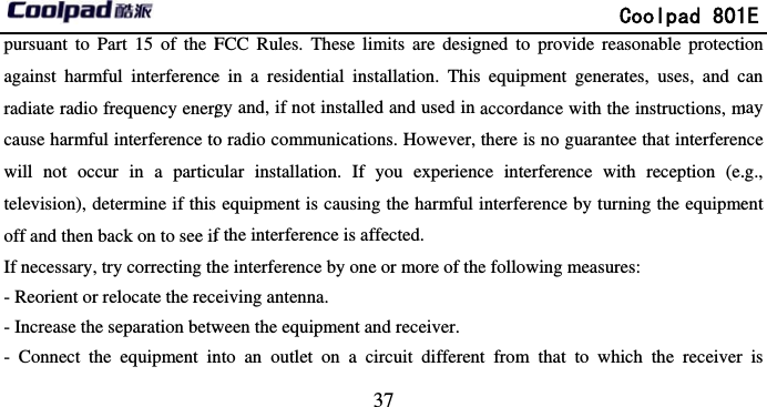       pursuant to Part 15 of the Fagainst harmful interferenceradiate radio frequency energcause harmful interference towill not occur in a particutelevision), determine if thisoff and then back on to see ifIf necessary, try correcting th- Reorient or relocate the rec- Increase the separation betw- Connect the equipment in                             37 FCC Rules. These limits are desige in a residential installation. Thisgy and, if not installed and used in o radio communications. However, ular installation. If you experiencs equipment is causing the harmful f the interference is affected.   he interference by one or more of theeiving antenna. ween the equipment and receiver. nto an outlet on a circuit differen              Coolpad 801gned to provide reasonable protectis equipment generates, uses, and caccordance with the instructions, mthere is no guarantee that interference interference with reception (e.interference by turning the equipmee following measures: nt from that to which the receiver 1E ion can may nce .g., ent is 