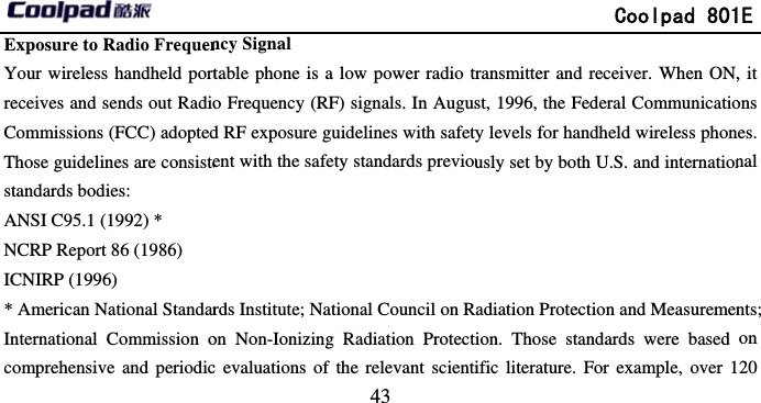       Exposure to Radio FrequenYour wireless handheld portreceives and sends out RadioCommissions (FCC) adoptedThose guidelines are consistestandards bodies:   ANSI C95.1 (1992) * NCRP Report 86 (1986) ICNIRP (1996) * American National StandarInternational Commission ocomprehensive and periodic                             43 ncy Signal table phone is a low power radio to Frequency (RF) signals. In Augusd RF exposure guidelines with safetyent with the safety standards previourds Institute; National Council on Ron Non-Ionizing Radiation Protectc evaluations of the relevant scienti              Coolpad 801ransmitter and receiver. When ON,st, 1996, the Federal Communicatioy levels for handheld wireless phonusly set by both U.S. and internationRadiation Protection and Measuremenion. Those standards were based ific literature. For example, over 11E , it ons nes. nal nts; on 20 