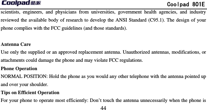         scientists, engineers, and phyreviewed the available body ophone complies with the FCC  Antenna Care Use only the supplied or an apattachments could damage the Phone Operation NORMAL POSITION: Hold tand over your shoulder. Tips on Efficient OperationFor your phone to operate mo                            44 ysicians from universities, governmof research to develop the ANSI Stguidelines (and those standards). pproved replacement antenna. Unauphone and may violate FCC regulatthe phone as you would any other test efficiently: Don’t touch the anten             Coolpad 801Ement health agencies, and industrytandard (C95.1). The design of youuthorized antennas, modifications, otions. elephone with the antenna pointed upnna unnecessarily when the phone iE y ur or p s 