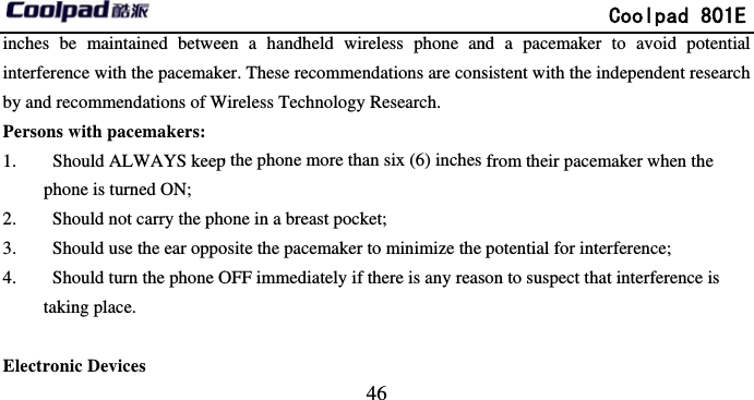         inches be maintained betweeinterference with the pacemakeby and recommendations of WPersons with pacemakers: 1.   Should ALWAYS keepphone is turned ON; 2.   Should not carry the ph3.   Should use the ear oppo4.   Should turn the phone Otaking place.  Electronic Devices                             46 en a handheld wireless phone aner. These recommendations are consWireless Technology Research. p the phone more than six (6) inches one in a breast pocket; osite the pacemaker to minimize the OFF immediately if there is any reas             Coolpad 801End a pacemaker to avoid potentiasistent with the independent researchfrom their pacemaker when the potential for interference; son to suspect that interference is E al h 