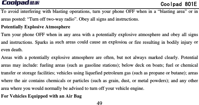       To avoid interfering with blareas posted: “Turn off two-wPotentially Explosive AtmoTurn your phone OFF whenand instructions. Sparks in seven death. Areas with a potentially expareas may include: fueling atransfer or storage facilities; where the air contains chemarea where you would normaFor Vehicles Equipped with                             49 lasting operations, turn your phone way radio”. Obey all signs and instruosphere  n in any area with a potentially expsuch areas could cause an explosioplosive atmosphere are often, but areas (such as gasoline stations); bvehicles using liquefied petroleum micals or particles (such as grain, dually be advised to turn off your vehich an Air Bag               Coolpad 801OFF when in a “blasting area” or uctions.  plosive atmosphere and obey all sigon or fire resulting in bodily injury not always marked clearly. Potentelow deck on boats; fuel or chemicgas (such as propane or butane); areust, or metal powders); and any othcle engine. 1E in gns or tial cal eas her 