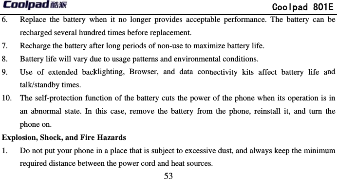       6. Replace the battery wrecharged several hund7. Recharge the battery af8. Battery life will vary du9. Use of extended backtalk/standby times. 10. The self-protection funan abnormal state. In phone on. Explosion, Shock, and Fire1. Do not put your phone required distance betwe                             53 when it no longer provides acceptabdred times before replacement. fter long periods of non-use to maximue to usage patterns and environmenklighting, Browser, and data connnction of the battery cuts the power this case, remove the battery from Hazards in a place that is subject to excessiveen the power cord and heat sources              Coolpad 801ble performance. The battery can mize battery life. ntal conditions. nectivity kits affect battery life aof the phone when its operation ism the phone, reinstall it, and turn tve dust, and always keep the minimus. 1E be and  in the um 