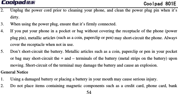         2. Unplug the power cord dirty. 3. When using the power pl4. If you put your phone inplug pin), metallic articlecover the receptacle when5. Don’t short-circuit the bor bag may short-circuit moving. Short-circuit of General Notice 1. Using a damaged battery2. Do not place items cont                            54 prior to cleaning your phone, and lug, ensure that it’s firmly connectedn a pocket or bag without coveringes (such as a coin, paperclip or pen) n not in use. attery. Metallic articles such as a cothe + and – terminals of the batterthe terminal may damage the batteryy or placing a battery in your mouth mtaining magnetic components such              Coolpad 801Eclean the power plug pin when it’d.  g the receptacle of the phone (powemay short-circuit the phone. Alwayoin, paperclip or pen in your pockery (metal strips on the battery) upony and cause an explosion. may cause serious injury. as a credit card, phone card, bankE s er ys et n k 
