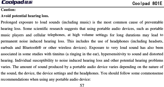       Caution:  Avoid potential hearing losProlonged exposure to loudhearing loss. Some scientifimusic players and cellular permanent noise induced hearbuds and Bluetooth® orassociated in some studies whearing. Individual susceptibvaries. The amount of soundthe sound, the device, the derecommendations when usin                             57 ss. d sounds (including music) is the ic research suggests that using portelephones, at high volume settinhearing loss. This includes the user other wireless devices). Exposurwith tinnitus (a ringing in the ear), hbility to noise induced hearing loss d produced by a portable audio devevice settings and the headphones. Yg any portable audio device:               Coolpad 801most common cause of preventabrtable audio devices, such as portabngs for long durations may lead e of headphones (including headsere to very loud sound has also behypersensitivity to sound and distortand other potential hearing problemvice varies depending on the nature You should follow some commonsen1E ble ble to ets, een ted ms of nse 