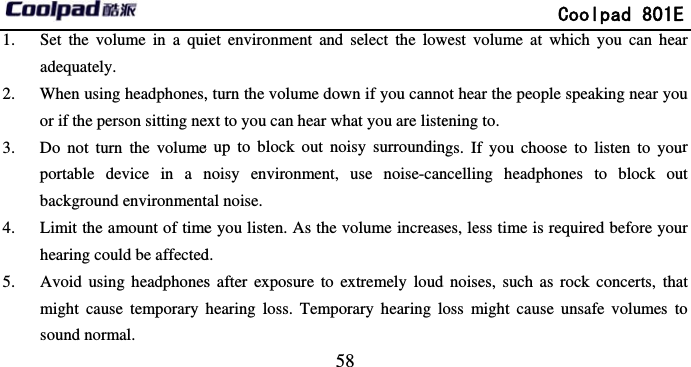        1. Set the volume in a quiadequately. 2. When using headphones,or if the person sitting ne3. Do not turn the volumeportable device in a nbackground environment4. Limit the amount of timehearing could be affected5. Avoid using headphonesmight cause temporary sound normal.                             58 iet environment and select the low, turn the volume down if you cannoext to you can hear what you are listee up to block out noisy surroundinnoisy environment, use noise-cantal noise. e you listen. As the volume increasd. s after exposure to extremely loudhearing loss. Temporary hearing l             Coolpad 801Ewest volume at which you can heaot hear the people speaking near youening to. ngs. If you choose to listen to youncelling headphones to block ouses, less time is required before youd noises, such as rock concerts, thaoss might cause unsafe volumes toE ar u ur ut ur at o 
