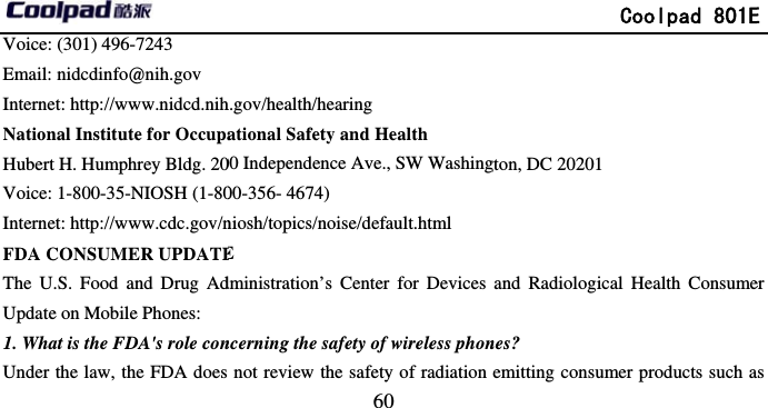         Voice: (301) 496-7243 Email: nidcdinfo@nih.gov Internet: http://www.nidcd.nihNational Institute for OccupaHubert H. Humphrey Bldg. 20Voice: 1-800-35-NIOSH (1-80Internet: http://www.cdc.gov/nFDA CONSUMER UPDATEThe U.S. Food and Drug AdUpdate on Mobile Phones: 1. What is the FDA&apos;s role conUnder the law, the FDA does                             60 h.gov/health/hearing ational Safety and Health 00 Independence Ave., SW Washing00-356- 4674)     niosh/topics/noise/default.html E dministration’s Center for Devices ncerning the safety of wireless phonnot review the safety of radiation              Coolpad 801Egton, DC 20201 and Radiological Health Consumenes? emitting consumer products such aE er as 