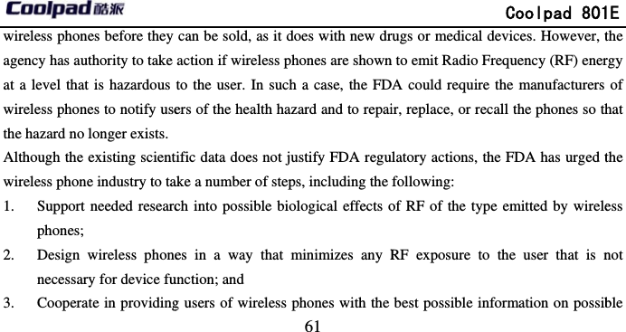       wireless phones before they agency has authority to take at a level that is hazardous wireless phones to notify usethe hazard no longer exists.Although the existing scientwireless phone industry to ta1. Support needed researcphones; 2. Design wireless phonenecessary for device fu3. Cooperate in providing                             61 can be sold, as it does with new draction if wireless phones are shownto the user. In such a case, the FDers of the health hazard and to repaitific data does not justify FDA reguake a number of steps, including the ch into possible biological effects oes in a way that minimizes any Runction; and g users of wireless phones with the               Coolpad 801rugs or medical devices. However, tn to emit Radio Frequency (RF) enerDA could require the manufacturers ir, replace, or recall the phones so thulatory actions, the FDA has urged tfollowing: of RF of the type emitted by wireleRF exposure to the user that is nbest possible information on possib1E the rgy of hat the ess not ble 