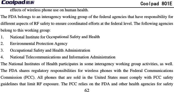         effects of wireless phoneThe FDA belongs to an interagdifferent aspects of RF safety tbelong to this working group:1. National Institute for Occ2. Environmental Protection3. Occupational Safety and 4. National TelecommunicaThe National Institutes of HeaThe FDA shares regulatory rCommission (FCC). All phonguidelines that limit RF expo                            62 e use on human health. gency working group of the federal to ensure coordinated efforts at the fcupational Safety and Health n Agency Health Administration ations and Information Administratioalth participates in some interagencresponsibilities for wireless phonesnes that are sold in the United Stasure. The FCC relies on the FDA a             Coolpad 801Eagencies that have responsibility fofederal level. The following agencieon cy working group activities, as wells with the Federal Communicationates must comply with FCC safetyand other health agencies for safetyE or s l. ns y y 