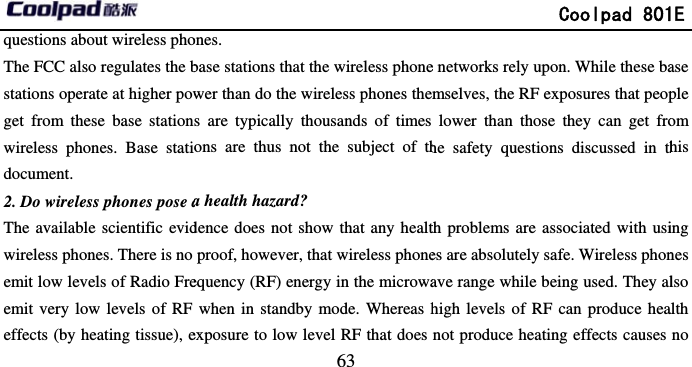       questions about wireless phoThe FCC also regulates the bstations operate at higher powget from these base stationwireless phones. Base statidocument. 2. Do wireless phones pose aThe available scientific evidwireless phones. There is no emit low levels of Radio Freemit very low levels of RF effects (by heating tissue), e                             63 ones. base stations that the wireless phonewer than do the wireless phones thes are typically thousands of times ons are thus not the subject of tha health hazard? dence does not show that any healtproof, however, that wireless phoneequency (RF) energy in the microwawhen in standby mode. Whereas hexposure to low level RF that does               Coolpad 801e networks rely upon. While these bamselves, the RF exposures that peoplower than those they can get frohe safety questions discussed in thth problems are associated with usies are absolutely safe. Wireless phonave range while being used. They alhigh levels of RF can produce heanot produce heating effects causes 1E ase ple om his ing nes lso alth no 