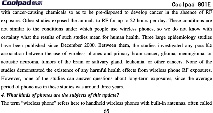       with cancer-causing chemicexposure. Other studies exponot similar to the conditioncertainty what the results ofhave been published since association between the useacoustic neuroma, tumors ostudies demonstrated the exiHowever, none of the studiperiod of phone use in these 4. What kinds of phones areThe term “wireless phone” re                             65 cals so as to be pre-disposed to dosed the animals to RF for up to 22ns under which people use wirelesf such studies mean for human heaDecember 2000. Between them, te of wireless phones and primary bof the brain or salivary gland, leukistence of any harmful health effecties can answer questions about lonstudies was around three years. e the subjects of this update? efers here to handheld wireless phon              Coolpad 801develop cancer in the absence of R2 hours per day. These conditions ass phones, so we do not know walth. Three large epidemiology studthe studies investigated any possibbrain cancer, glioma, meningioma, kemia, or other cancers. None of tts from wireless phone RF exposurng-term exposures, since the averanes with built-in antennas, often call1E RF are with ies ble or the res. age led 