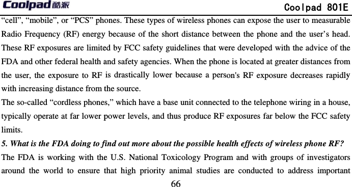         “cell”, “mobile”, or “PCS” phoRadio Frequency (RF) energyThese RF exposures are limiteFDA and other federal health athe user, the exposure to RF with increasing distance from tThe so-called “cordless phonetypically operate at far lower plimits. 5. What is the FDA doing to fThe FDA is working with thearound the world to ensure t                            66 ones. These types of wireless phoney because of the short distance betwed by FCC safety guidelines that weand safety agencies. When the phonis drastically lower because a persthe source. s,” which have a base unit connectepower levels, and thus produce RF find out more about the possible heae U.S. National Toxicology Prograthat high priority animal studies a             Coolpad 801Ees can expose the user to measurableween the phone and the user’s headere developed with the advice of thene is located at greater distances fromson&apos;s RF exposure decreases rapidlyd to the telephone wiring in a houseexposures far below the FCC safetyalth effects of wireless phone RF? am and with groups of investigatorare conducted to address importanE e d. e m y e, y rs nt 