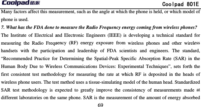       Many factors affect this meaphone is used. 7. What has the FDA done tThe Institute of Electrical ameasuring the Radio Frequhandsets with the participa“Recommended Practice forHuman Body Due to Wirelefirst consistent test methodowireless phone users. The tesSAR test methodology is edifferent laboratories on the                              69 asurement, such as the angle at whichto measure the Radio Frequency enand Electronic Engineers (IEEE) isuency (RF) energy exposure from ation and leadership of FDA scier Determining the Spatial-Peak Spess Communications Devices: Expology for measuring the rate at whst method uses a tissue-simulating mexpected to greatly improve the cosame phone. SAR is the measurem              Coolpad 801h the phone is held, or which modelnergy coming from wireless phoness developing a technical standard fwireless phones and other wireleentists and engineers. The standapecific Absorption Rate (SAR) in tperimental Techniques”, sets forth thich RF is deposited in the heads model of the human head. Standardizonsistency of measurements made ment of the amount of energy absorb1E  of ? for ess ard, the the of zed at bed 