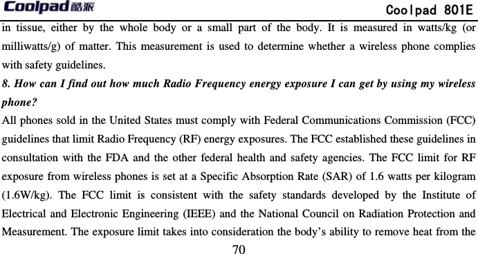         in tissue, either by the wholmilliwatts/g) of matter. This mwith safety guidelines. 8. How can I find out how mphone? All phones sold in the United guidelines that limit Radio Freconsultation with the FDA anexposure from wireless phone(1.6W/kg). The FCC limit isElectrical and Electronic EngiMeasurement. The exposure li                            70 le body or a small part of the bomeasurement is used to determine uch Radio Frequency energy expoStates must comply with Federal Cequency (RF) energy exposures. Thend the other federal health and safees is set at a Specific Absorption Ras consistent with the safety standineering (IEEE) and the National Cimit takes into consideration the bo             Coolpad 801Eody. It is measured in watts/kg (owhether a wireless phone compliesure I can get by using my wirelesCommunications Commission (FCCe FCC established these guidelines inety agencies. The FCC limit for RFate (SAR) of 1.6 watts per kilogramdards developed by the Institute oCouncil on Radiation Protection anddy’s ability to remove heat from theE or s s C) n F m of d e 
